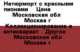 Натюрморт с красными пионами. › Цена ­ 25 000 - Московская обл., Москва г. Коллекционирование и антиквариат » Другое   . Московская обл.,Москва г.